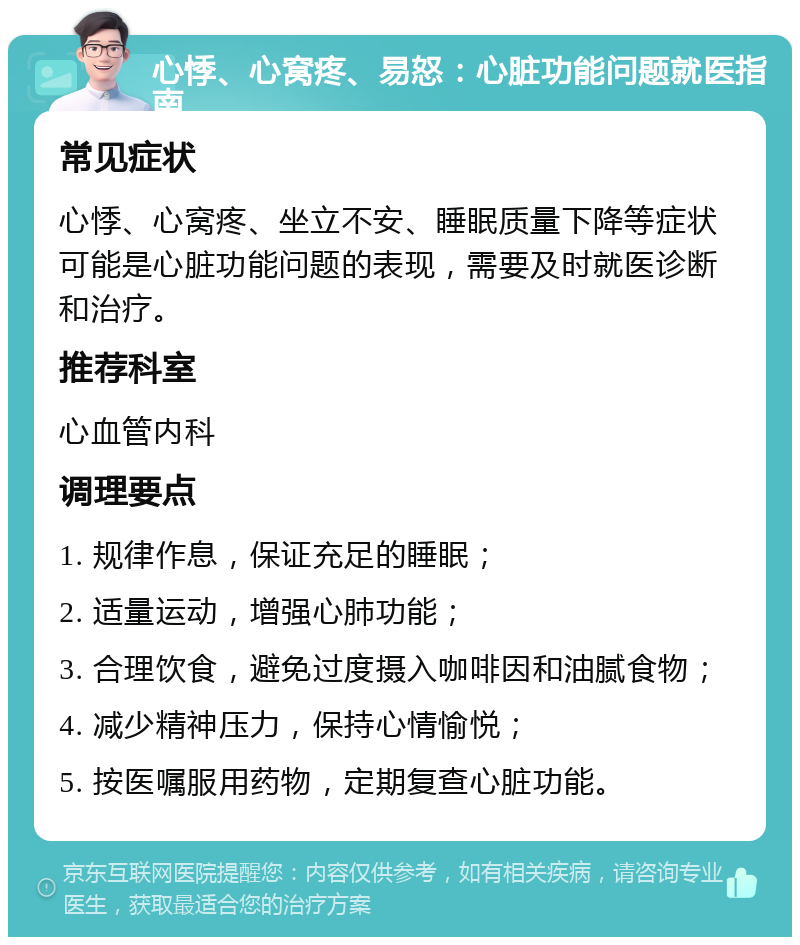 心悸、心窝疼、易怒：心脏功能问题就医指南 常见症状 心悸、心窝疼、坐立不安、睡眠质量下降等症状可能是心脏功能问题的表现，需要及时就医诊断和治疗。 推荐科室 心血管内科 调理要点 1. 规律作息，保证充足的睡眠； 2. 适量运动，增强心肺功能； 3. 合理饮食，避免过度摄入咖啡因和油腻食物； 4. 减少精神压力，保持心情愉悦； 5. 按医嘱服用药物，定期复查心脏功能。