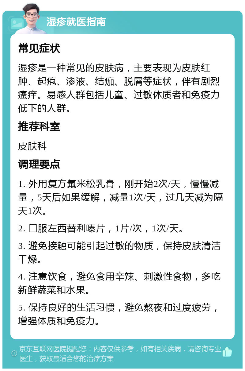 湿疹就医指南 常见症状 湿疹是一种常见的皮肤病，主要表现为皮肤红肿、起疱、渗液、结痂、脱屑等症状，伴有剧烈瘙痒。易感人群包括儿童、过敏体质者和免疫力低下的人群。 推荐科室 皮肤科 调理要点 1. 外用复方氟米松乳膏，刚开始2次/天，慢慢减量，5天后如果缓解，减量1次/天，过几天减为隔天1次。 2. 口服左西替利嗪片，1片/次，1次/天。 3. 避免接触可能引起过敏的物质，保持皮肤清洁干燥。 4. 注意饮食，避免食用辛辣、刺激性食物，多吃新鲜蔬菜和水果。 5. 保持良好的生活习惯，避免熬夜和过度疲劳，增强体质和免疫力。