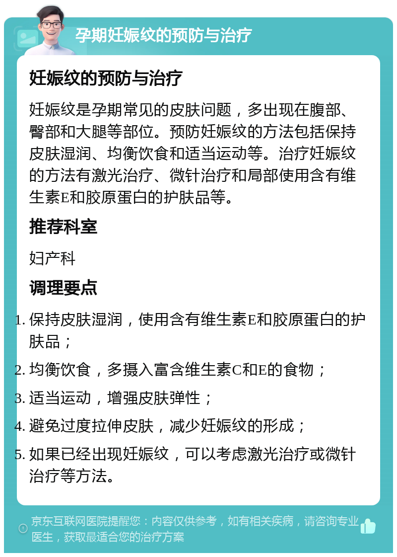 孕期妊娠纹的预防与治疗 妊娠纹的预防与治疗 妊娠纹是孕期常见的皮肤问题，多出现在腹部、臀部和大腿等部位。预防妊娠纹的方法包括保持皮肤湿润、均衡饮食和适当运动等。治疗妊娠纹的方法有激光治疗、微针治疗和局部使用含有维生素E和胶原蛋白的护肤品等。 推荐科室 妇产科 调理要点 保持皮肤湿润，使用含有维生素E和胶原蛋白的护肤品； 均衡饮食，多摄入富含维生素C和E的食物； 适当运动，增强皮肤弹性； 避免过度拉伸皮肤，减少妊娠纹的形成； 如果已经出现妊娠纹，可以考虑激光治疗或微针治疗等方法。