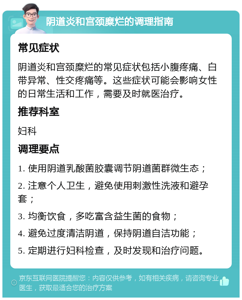 阴道炎和宫颈糜烂的调理指南 常见症状 阴道炎和宫颈糜烂的常见症状包括小腹疼痛、白带异常、性交疼痛等。这些症状可能会影响女性的日常生活和工作，需要及时就医治疗。 推荐科室 妇科 调理要点 1. 使用阴道乳酸菌胶囊调节阴道菌群微生态； 2. 注意个人卫生，避免使用刺激性洗液和避孕套； 3. 均衡饮食，多吃富含益生菌的食物； 4. 避免过度清洁阴道，保持阴道自洁功能； 5. 定期进行妇科检查，及时发现和治疗问题。