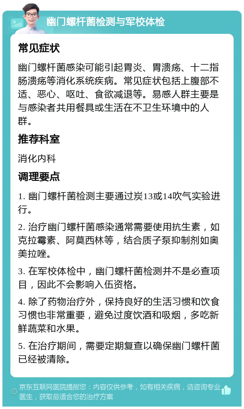 幽门螺杆菌检测与军校体检 常见症状 幽门螺杆菌感染可能引起胃炎、胃溃疡、十二指肠溃疡等消化系统疾病。常见症状包括上腹部不适、恶心、呕吐、食欲减退等。易感人群主要是与感染者共用餐具或生活在不卫生环境中的人群。 推荐科室 消化内科 调理要点 1. 幽门螺杆菌检测主要通过炭13或14吹气实验进行。 2. 治疗幽门螺杆菌感染通常需要使用抗生素，如克拉霉素、阿莫西林等，结合质子泵抑制剂如奥美拉唑。 3. 在军校体检中，幽门螺杆菌检测并不是必查项目，因此不会影响入伍资格。 4. 除了药物治疗外，保持良好的生活习惯和饮食习惯也非常重要，避免过度饮酒和吸烟，多吃新鲜蔬菜和水果。 5. 在治疗期间，需要定期复查以确保幽门螺杆菌已经被清除。