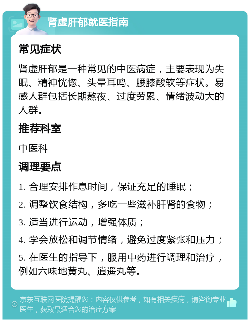 肾虚肝郁就医指南 常见症状 肾虚肝郁是一种常见的中医病症，主要表现为失眠、精神恍惚、头晕耳鸣、腰膝酸软等症状。易感人群包括长期熬夜、过度劳累、情绪波动大的人群。 推荐科室 中医科 调理要点 1. 合理安排作息时间，保证充足的睡眠； 2. 调整饮食结构，多吃一些滋补肝肾的食物； 3. 适当进行运动，增强体质； 4. 学会放松和调节情绪，避免过度紧张和压力； 5. 在医生的指导下，服用中药进行调理和治疗，例如六味地黄丸、逍遥丸等。