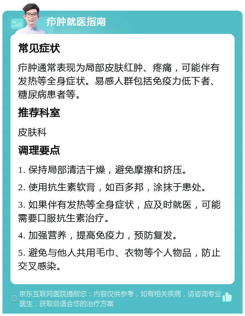 疖肿就医指南 常见症状 疖肿通常表现为局部皮肤红肿、疼痛，可能伴有发热等全身症状。易感人群包括免疫力低下者、糖尿病患者等。 推荐科室 皮肤科 调理要点 1. 保持局部清洁干燥，避免摩擦和挤压。 2. 使用抗生素软膏，如百多邦，涂抹于患处。 3. 如果伴有发热等全身症状，应及时就医，可能需要口服抗生素治疗。 4. 加强营养，提高免疫力，预防复发。 5. 避免与他人共用毛巾、衣物等个人物品，防止交叉感染。