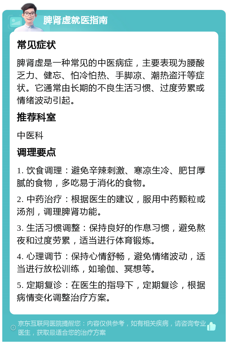 脾肾虚就医指南 常见症状 脾肾虚是一种常见的中医病症，主要表现为腰酸乏力、健忘、怕冷怕热、手脚凉、潮热盗汗等症状。它通常由长期的不良生活习惯、过度劳累或情绪波动引起。 推荐科室 中医科 调理要点 1. 饮食调理：避免辛辣刺激、寒凉生冷、肥甘厚腻的食物，多吃易于消化的食物。 2. 中药治疗：根据医生的建议，服用中药颗粒或汤剂，调理脾肾功能。 3. 生活习惯调整：保持良好的作息习惯，避免熬夜和过度劳累，适当进行体育锻炼。 4. 心理调节：保持心情舒畅，避免情绪波动，适当进行放松训练，如瑜伽、冥想等。 5. 定期复诊：在医生的指导下，定期复诊，根据病情变化调整治疗方案。