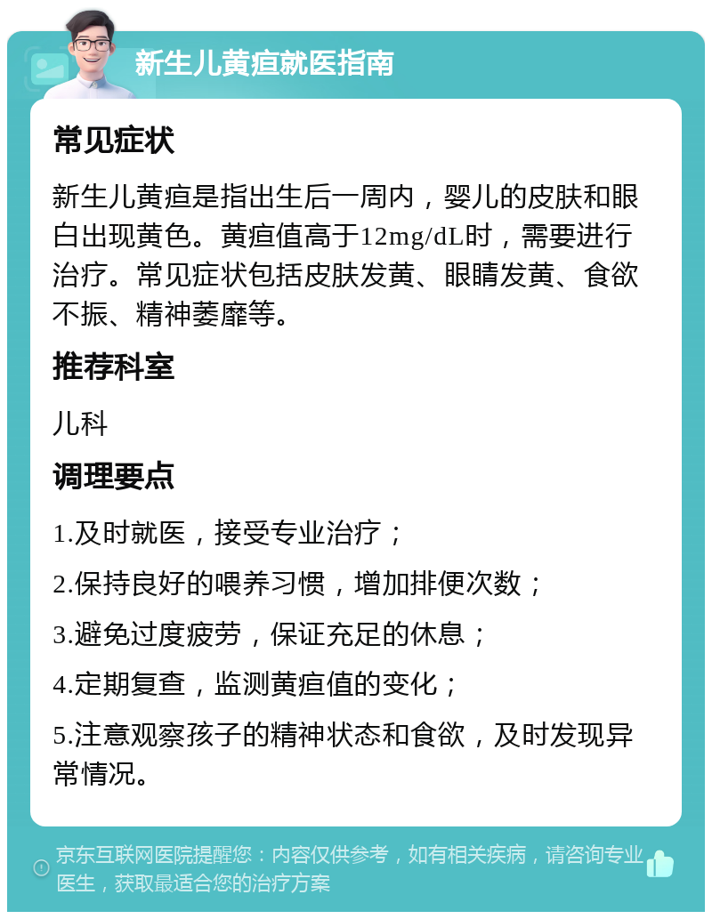 新生儿黄疸就医指南 常见症状 新生儿黄疸是指出生后一周内，婴儿的皮肤和眼白出现黄色。黄疸值高于12mg/dL时，需要进行治疗。常见症状包括皮肤发黄、眼睛发黄、食欲不振、精神萎靡等。 推荐科室 儿科 调理要点 1.及时就医，接受专业治疗； 2.保持良好的喂养习惯，增加排便次数； 3.避免过度疲劳，保证充足的休息； 4.定期复查，监测黄疸值的变化； 5.注意观察孩子的精神状态和食欲，及时发现异常情况。