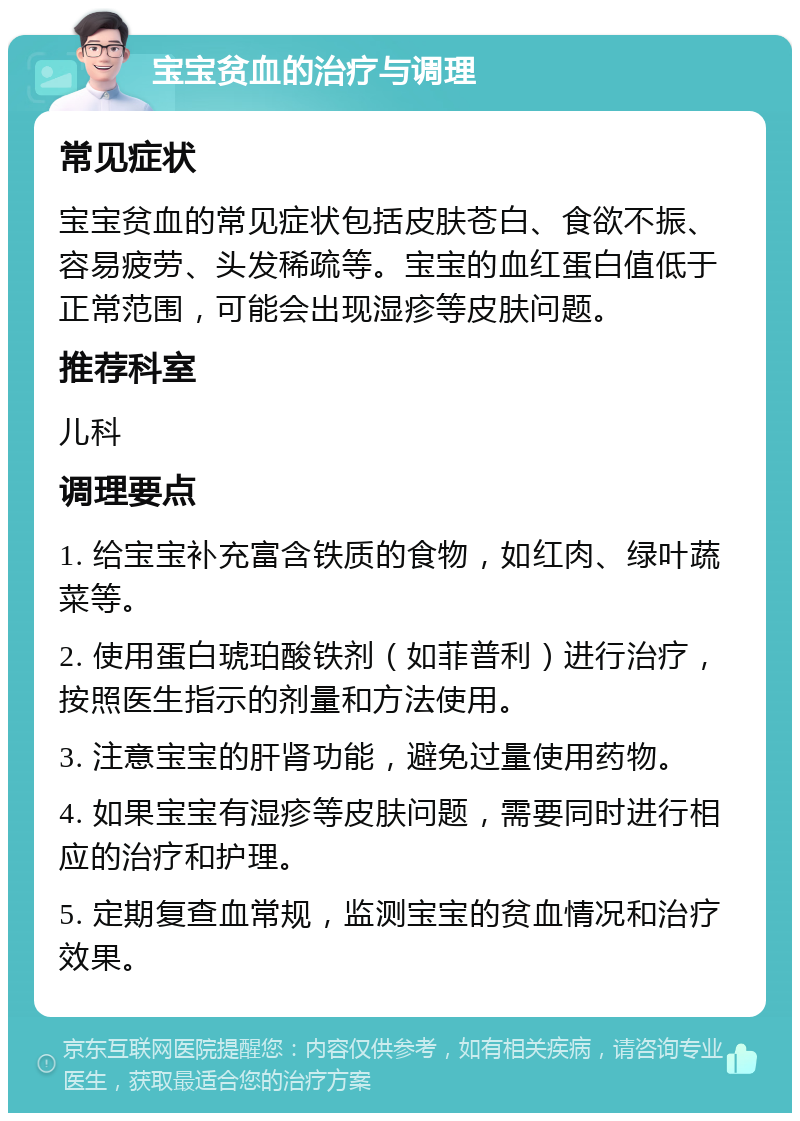 宝宝贫血的治疗与调理 常见症状 宝宝贫血的常见症状包括皮肤苍白、食欲不振、容易疲劳、头发稀疏等。宝宝的血红蛋白值低于正常范围，可能会出现湿疹等皮肤问题。 推荐科室 儿科 调理要点 1. 给宝宝补充富含铁质的食物，如红肉、绿叶蔬菜等。 2. 使用蛋白琥珀酸铁剂（如菲普利）进行治疗，按照医生指示的剂量和方法使用。 3. 注意宝宝的肝肾功能，避免过量使用药物。 4. 如果宝宝有湿疹等皮肤问题，需要同时进行相应的治疗和护理。 5. 定期复查血常规，监测宝宝的贫血情况和治疗效果。