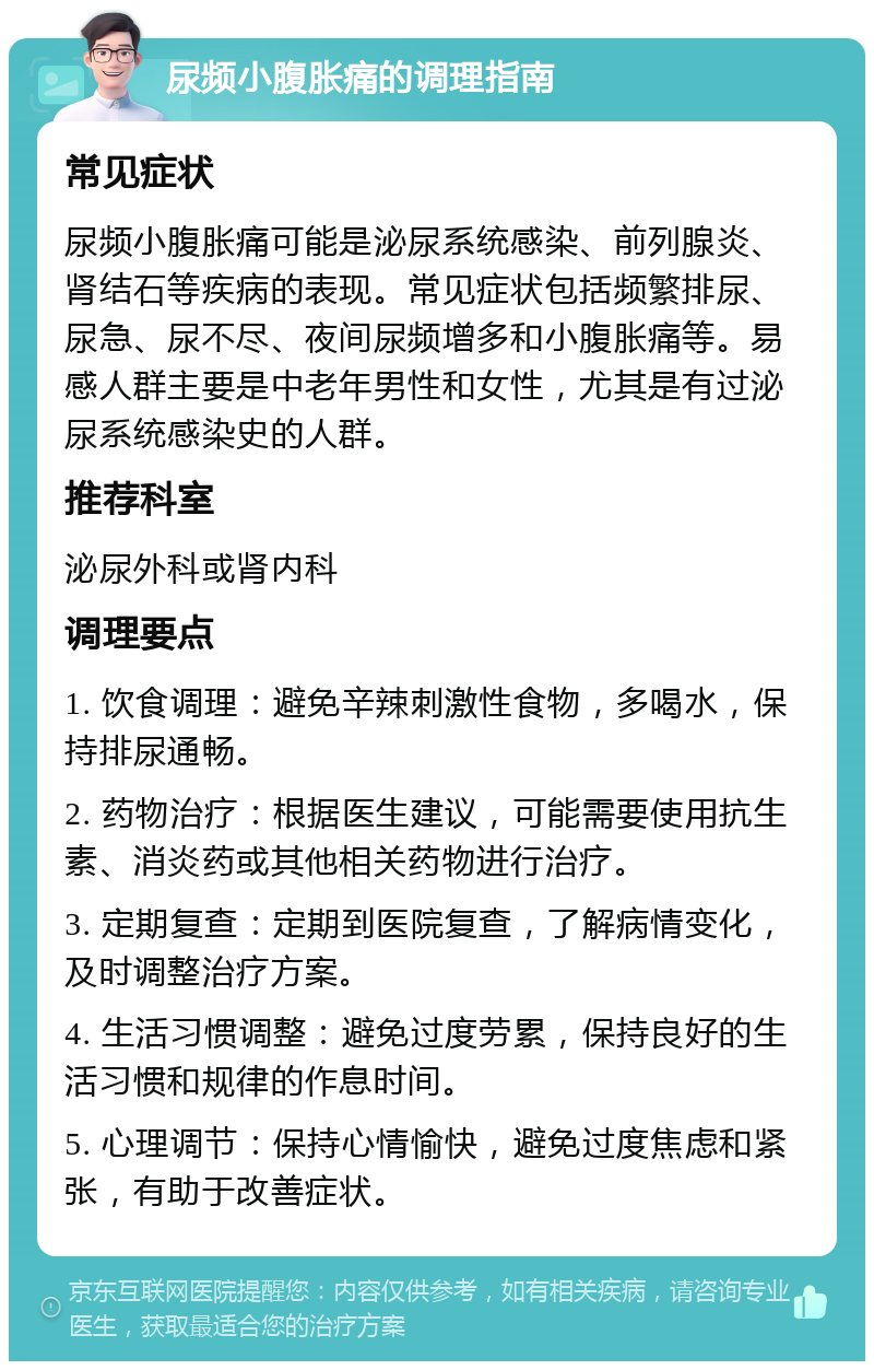 尿频小腹胀痛的调理指南 常见症状 尿频小腹胀痛可能是泌尿系统感染、前列腺炎、肾结石等疾病的表现。常见症状包括频繁排尿、尿急、尿不尽、夜间尿频增多和小腹胀痛等。易感人群主要是中老年男性和女性，尤其是有过泌尿系统感染史的人群。 推荐科室 泌尿外科或肾内科 调理要点 1. 饮食调理：避免辛辣刺激性食物，多喝水，保持排尿通畅。 2. 药物治疗：根据医生建议，可能需要使用抗生素、消炎药或其他相关药物进行治疗。 3. 定期复查：定期到医院复查，了解病情变化，及时调整治疗方案。 4. 生活习惯调整：避免过度劳累，保持良好的生活习惯和规律的作息时间。 5. 心理调节：保持心情愉快，避免过度焦虑和紧张，有助于改善症状。