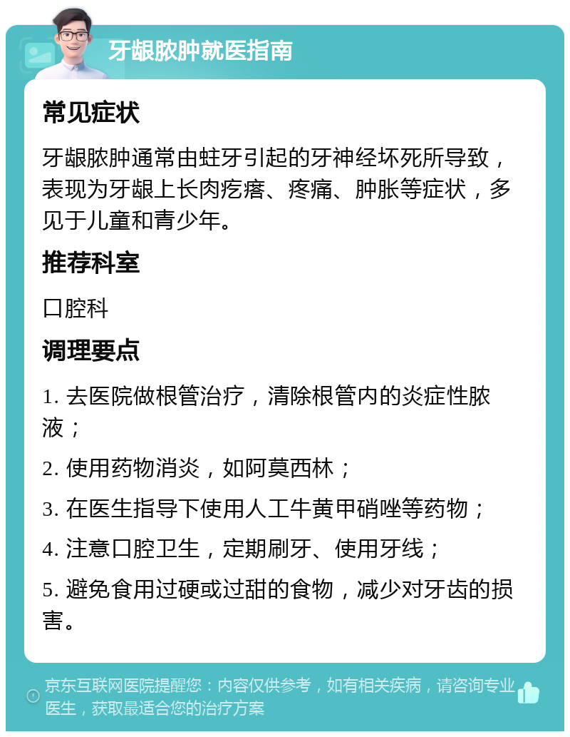 牙龈脓肿就医指南 常见症状 牙龈脓肿通常由蛀牙引起的牙神经坏死所导致，表现为牙龈上长肉疙瘩、疼痛、肿胀等症状，多见于儿童和青少年。 推荐科室 口腔科 调理要点 1. 去医院做根管治疗，清除根管内的炎症性脓液； 2. 使用药物消炎，如阿莫西林； 3. 在医生指导下使用人工牛黄甲硝唑等药物； 4. 注意口腔卫生，定期刷牙、使用牙线； 5. 避免食用过硬或过甜的食物，减少对牙齿的损害。