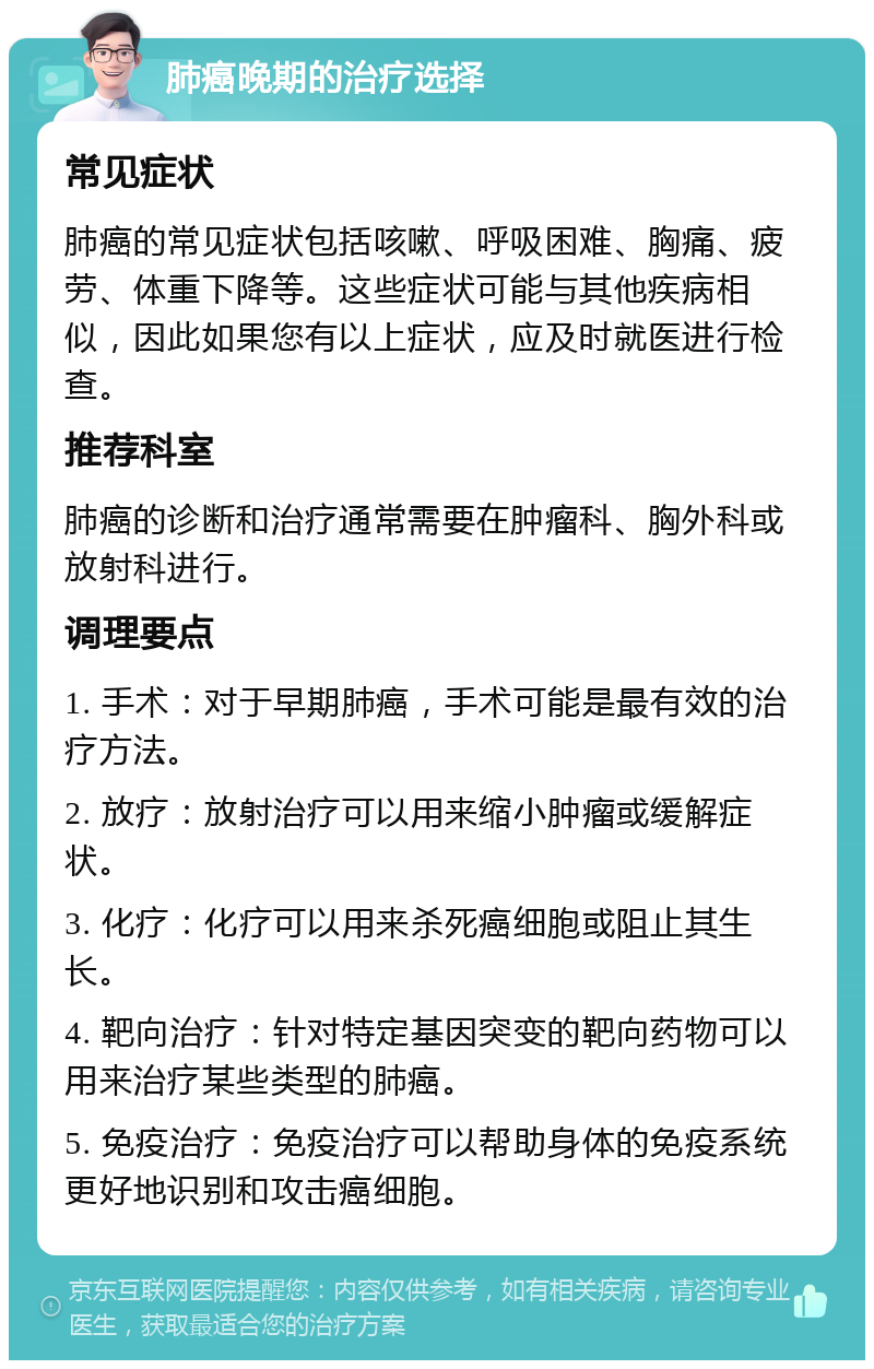 肺癌晚期的治疗选择 常见症状 肺癌的常见症状包括咳嗽、呼吸困难、胸痛、疲劳、体重下降等。这些症状可能与其他疾病相似，因此如果您有以上症状，应及时就医进行检查。 推荐科室 肺癌的诊断和治疗通常需要在肿瘤科、胸外科或放射科进行。 调理要点 1. 手术：对于早期肺癌，手术可能是最有效的治疗方法。 2. 放疗：放射治疗可以用来缩小肿瘤或缓解症状。 3. 化疗：化疗可以用来杀死癌细胞或阻止其生长。 4. 靶向治疗：针对特定基因突变的靶向药物可以用来治疗某些类型的肺癌。 5. 免疫治疗：免疫治疗可以帮助身体的免疫系统更好地识别和攻击癌细胞。