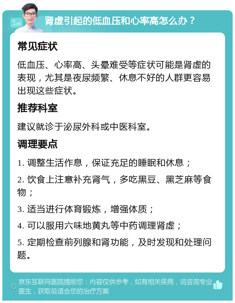 肾虚引起的低血压和心率高怎么办？ 常见症状 低血压、心率高、头晕难受等症状可能是肾虚的表现，尤其是夜尿频繁、休息不好的人群更容易出现这些症状。 推荐科室 建议就诊于泌尿外科或中医科室。 调理要点 1. 调整生活作息，保证充足的睡眠和休息； 2. 饮食上注意补充肾气，多吃黑豆、黑芝麻等食物； 3. 适当进行体育锻炼，增强体质； 4. 可以服用六味地黄丸等中药调理肾虚； 5. 定期检查前列腺和肾功能，及时发现和处理问题。