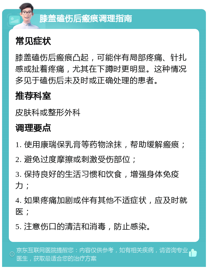 膝盖磕伤后瘢痕调理指南 常见症状 膝盖磕伤后瘢痕凸起，可能伴有局部疼痛、针扎感或扯着疼痛，尤其在下蹲时更明显。这种情况多见于磕伤后未及时或正确处理的患者。 推荐科室 皮肤科或整形外科 调理要点 1. 使用康瑞保乳膏等药物涂抹，帮助缓解瘢痕； 2. 避免过度摩擦或刺激受伤部位； 3. 保持良好的生活习惯和饮食，增强身体免疫力； 4. 如果疼痛加剧或伴有其他不适症状，应及时就医； 5. 注意伤口的清洁和消毒，防止感染。