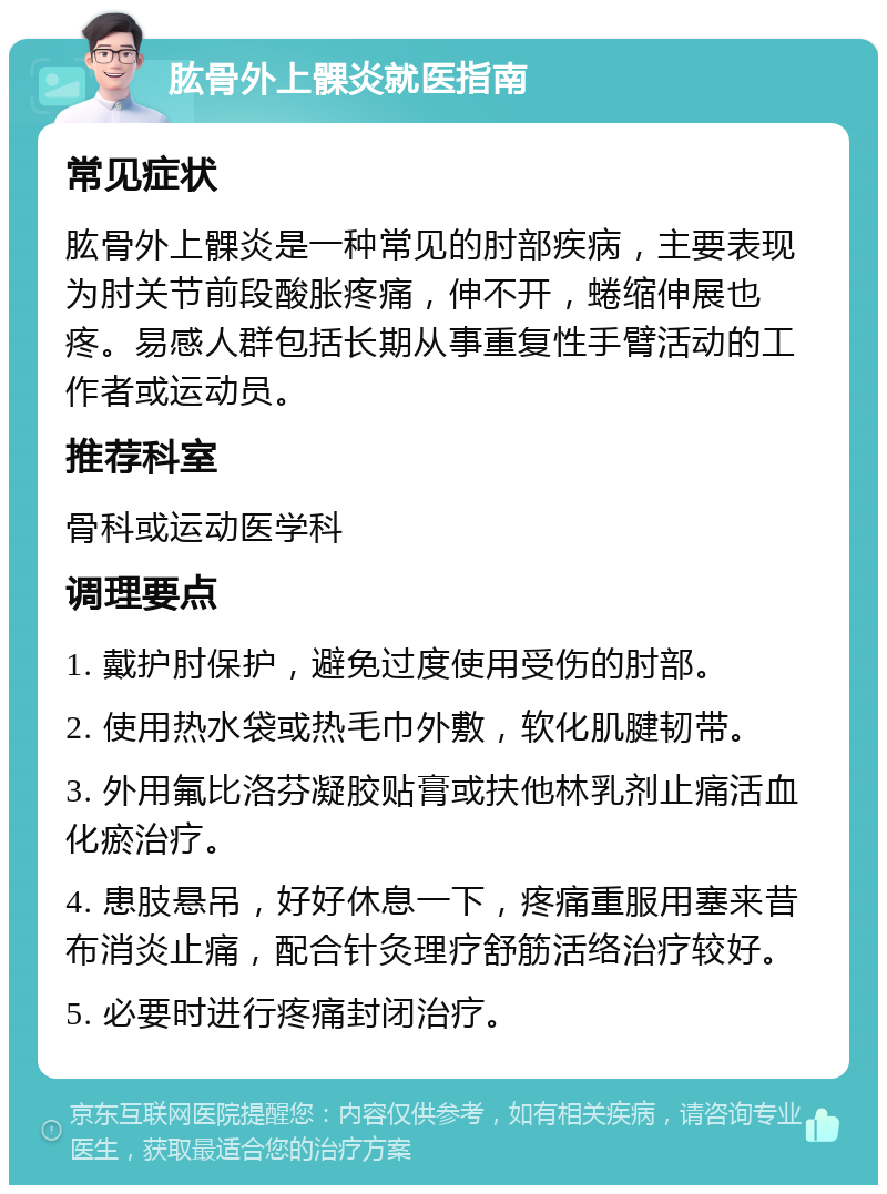 肱骨外上髁炎就医指南 常见症状 肱骨外上髁炎是一种常见的肘部疾病，主要表现为肘关节前段酸胀疼痛，伸不开，蜷缩伸展也疼。易感人群包括长期从事重复性手臂活动的工作者或运动员。 推荐科室 骨科或运动医学科 调理要点 1. 戴护肘保护，避免过度使用受伤的肘部。 2. 使用热水袋或热毛巾外敷，软化肌腱韧带。 3. 外用氟比洛芬凝胶贴膏或扶他林乳剂止痛活血化瘀治疗。 4. 患肢悬吊，好好休息一下，疼痛重服用塞来昔布消炎止痛，配合针灸理疗舒筋活络治疗较好。 5. 必要时进行疼痛封闭治疗。