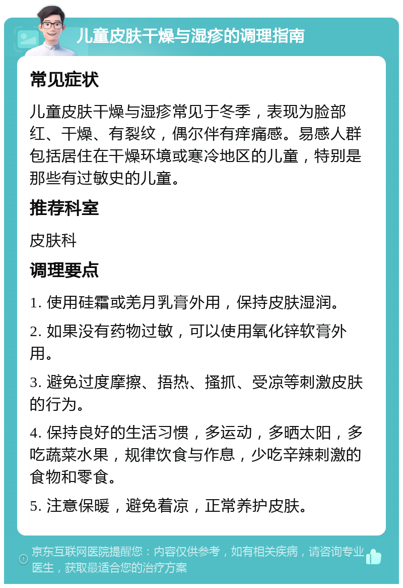 儿童皮肤干燥与湿疹的调理指南 常见症状 儿童皮肤干燥与湿疹常见于冬季，表现为脸部红、干燥、有裂纹，偶尔伴有痒痛感。易感人群包括居住在干燥环境或寒冷地区的儿童，特别是那些有过敏史的儿童。 推荐科室 皮肤科 调理要点 1. 使用硅霜或羌月乳膏外用，保持皮肤湿润。 2. 如果没有药物过敏，可以使用氧化锌软膏外用。 3. 避免过度摩擦、捂热、搔抓、受凉等刺激皮肤的行为。 4. 保持良好的生活习惯，多运动，多晒太阳，多吃蔬菜水果，规律饮食与作息，少吃辛辣刺激的食物和零食。 5. 注意保暖，避免着凉，正常养护皮肤。