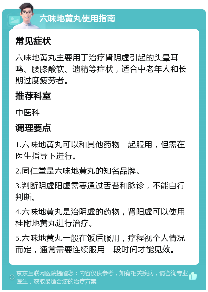 六味地黄丸使用指南 常见症状 六味地黄丸主要用于治疗肾阴虚引起的头晕耳鸣、腰膝酸软、遗精等症状，适合中老年人和长期过度疲劳者。 推荐科室 中医科 调理要点 1.六味地黄丸可以和其他药物一起服用，但需在医生指导下进行。 2.同仁堂是六味地黄丸的知名品牌。 3.判断阴虚阳虚需要通过舌苔和脉诊，不能自行判断。 4.六味地黄丸是治阴虚的药物，肾阳虚可以使用桂附地黄丸进行治疗。 5.六味地黄丸一般在饭后服用，疗程视个人情况而定，通常需要连续服用一段时间才能见效。