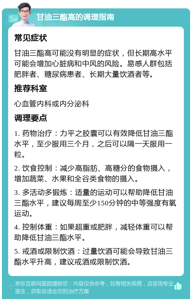 甘油三酯高的调理指南 常见症状 甘油三酯高可能没有明显的症状，但长期高水平可能会增加心脏病和中风的风险。易感人群包括肥胖者、糖尿病患者、长期大量饮酒者等。 推荐科室 心血管内科或内分泌科 调理要点 1. 药物治疗：力平之胶囊可以有效降低甘油三酯水平，至少服用三个月，之后可以隔一天服用一粒。 2. 饮食控制：减少高脂肪、高糖分的食物摄入，增加蔬菜、水果和全谷类食物的摄入。 3. 多活动多锻炼：适量的运动可以帮助降低甘油三酯水平，建议每周至少150分钟的中等强度有氧运动。 4. 控制体重：如果超重或肥胖，减轻体重可以帮助降低甘油三酯水平。 5. 戒酒或限制饮酒：过量饮酒可能会导致甘油三酯水平升高，建议戒酒或限制饮酒。