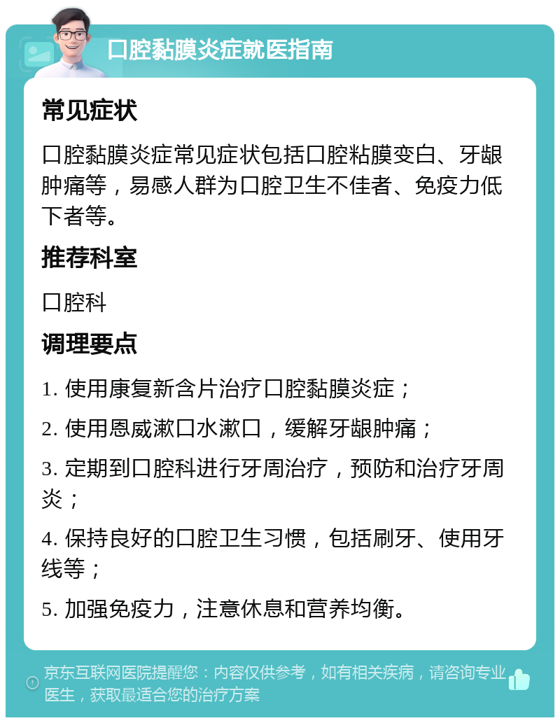 口腔黏膜炎症就医指南 常见症状 口腔黏膜炎症常见症状包括口腔粘膜变白、牙龈肿痛等，易感人群为口腔卫生不佳者、免疫力低下者等。 推荐科室 口腔科 调理要点 1. 使用康复新含片治疗口腔黏膜炎症； 2. 使用恩威漱口水漱口，缓解牙龈肿痛； 3. 定期到口腔科进行牙周治疗，预防和治疗牙周炎； 4. 保持良好的口腔卫生习惯，包括刷牙、使用牙线等； 5. 加强免疫力，注意休息和营养均衡。