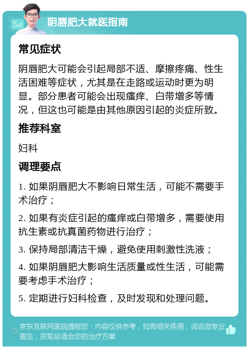 阴唇肥大就医指南 常见症状 阴唇肥大可能会引起局部不适、摩擦疼痛、性生活困难等症状，尤其是在走路或运动时更为明显。部分患者可能会出现瘙痒、白带增多等情况，但这也可能是由其他原因引起的炎症所致。 推荐科室 妇科 调理要点 1. 如果阴唇肥大不影响日常生活，可能不需要手术治疗； 2. 如果有炎症引起的瘙痒或白带增多，需要使用抗生素或抗真菌药物进行治疗； 3. 保持局部清洁干燥，避免使用刺激性洗液； 4. 如果阴唇肥大影响生活质量或性生活，可能需要考虑手术治疗； 5. 定期进行妇科检查，及时发现和处理问题。