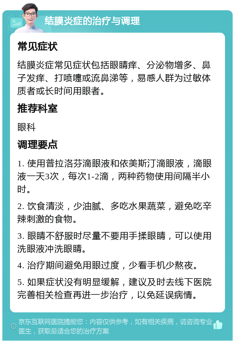 结膜炎症的治疗与调理 常见症状 结膜炎症常见症状包括眼睛痒、分泌物增多、鼻子发痒、打喷嚏或流鼻涕等，易感人群为过敏体质者或长时间用眼者。 推荐科室 眼科 调理要点 1. 使用普拉洛芬滴眼液和依美斯汀滴眼液，滴眼液一天3次，每次1-2滴，两种药物使用间隔半小时。 2. 饮食清淡，少油腻、多吃水果蔬菜，避免吃辛辣刺激的食物。 3. 眼睛不舒服时尽量不要用手揉眼睛，可以使用洗眼液冲洗眼睛。 4. 治疗期间避免用眼过度，少看手机少熬夜。 5. 如果症状没有明显缓解，建议及时去线下医院完善相关检查再进一步治疗，以免延误病情。