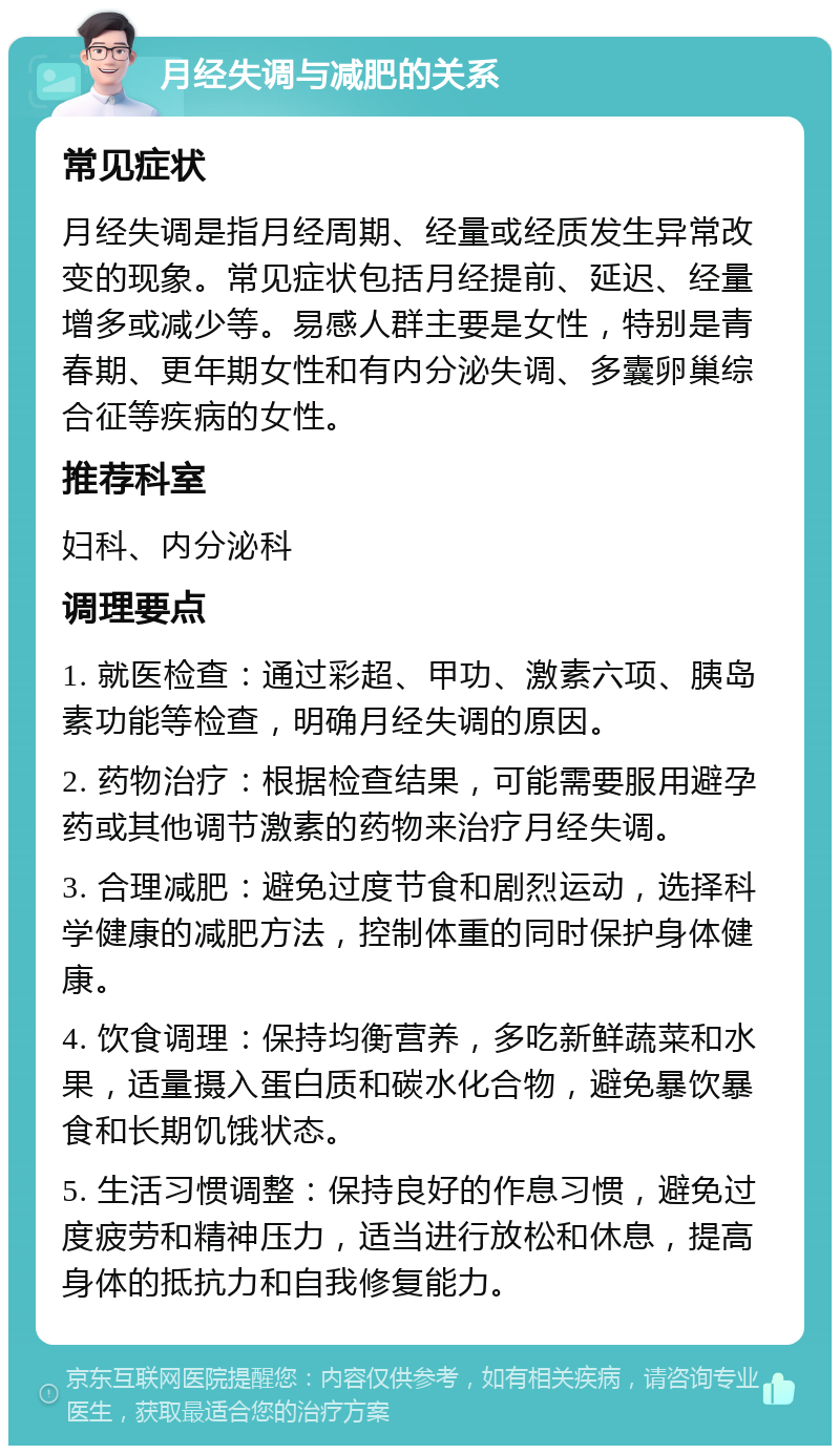 月经失调与减肥的关系 常见症状 月经失调是指月经周期、经量或经质发生异常改变的现象。常见症状包括月经提前、延迟、经量增多或减少等。易感人群主要是女性，特别是青春期、更年期女性和有内分泌失调、多囊卵巢综合征等疾病的女性。 推荐科室 妇科、内分泌科 调理要点 1. 就医检查：通过彩超、甲功、激素六项、胰岛素功能等检查，明确月经失调的原因。 2. 药物治疗：根据检查结果，可能需要服用避孕药或其他调节激素的药物来治疗月经失调。 3. 合理减肥：避免过度节食和剧烈运动，选择科学健康的减肥方法，控制体重的同时保护身体健康。 4. 饮食调理：保持均衡营养，多吃新鲜蔬菜和水果，适量摄入蛋白质和碳水化合物，避免暴饮暴食和长期饥饿状态。 5. 生活习惯调整：保持良好的作息习惯，避免过度疲劳和精神压力，适当进行放松和休息，提高身体的抵抗力和自我修复能力。