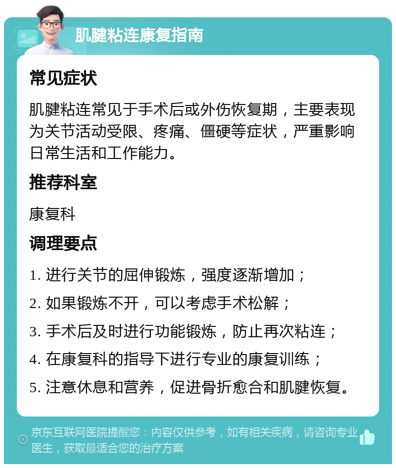 肌腱粘连康复指南 常见症状 肌腱粘连常见于手术后或外伤恢复期，主要表现为关节活动受限、疼痛、僵硬等症状，严重影响日常生活和工作能力。 推荐科室 康复科 调理要点 1. 进行关节的屈伸锻炼，强度逐渐增加； 2. 如果锻炼不开，可以考虑手术松解； 3. 手术后及时进行功能锻炼，防止再次粘连； 4. 在康复科的指导下进行专业的康复训练； 5. 注意休息和营养，促进骨折愈合和肌腱恢复。