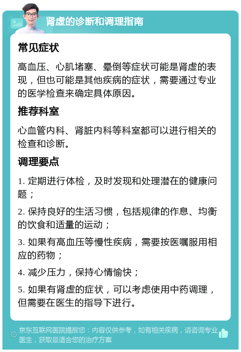 肾虚的诊断和调理指南 常见症状 高血压、心肌堵塞、晕倒等症状可能是肾虚的表现，但也可能是其他疾病的症状，需要通过专业的医学检查来确定具体原因。 推荐科室 心血管内科、肾脏内科等科室都可以进行相关的检查和诊断。 调理要点 1. 定期进行体检，及时发现和处理潜在的健康问题； 2. 保持良好的生活习惯，包括规律的作息、均衡的饮食和适量的运动； 3. 如果有高血压等慢性疾病，需要按医嘱服用相应的药物； 4. 减少压力，保持心情愉快； 5. 如果有肾虚的症状，可以考虑使用中药调理，但需要在医生的指导下进行。