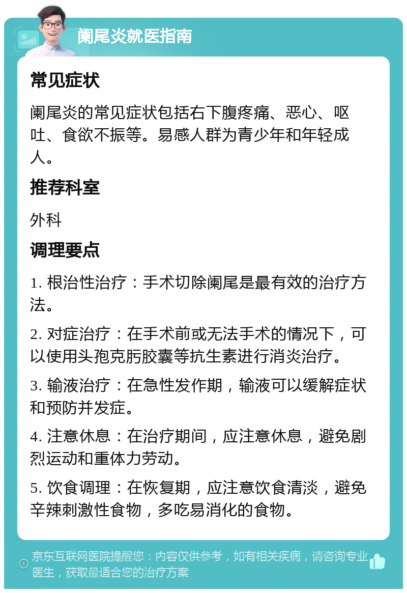 阑尾炎就医指南 常见症状 阑尾炎的常见症状包括右下腹疼痛、恶心、呕吐、食欲不振等。易感人群为青少年和年轻成人。 推荐科室 外科 调理要点 1. 根治性治疗：手术切除阑尾是最有效的治疗方法。 2. 对症治疗：在手术前或无法手术的情况下，可以使用头孢克肟胶囊等抗生素进行消炎治疗。 3. 输液治疗：在急性发作期，输液可以缓解症状和预防并发症。 4. 注意休息：在治疗期间，应注意休息，避免剧烈运动和重体力劳动。 5. 饮食调理：在恢复期，应注意饮食清淡，避免辛辣刺激性食物，多吃易消化的食物。