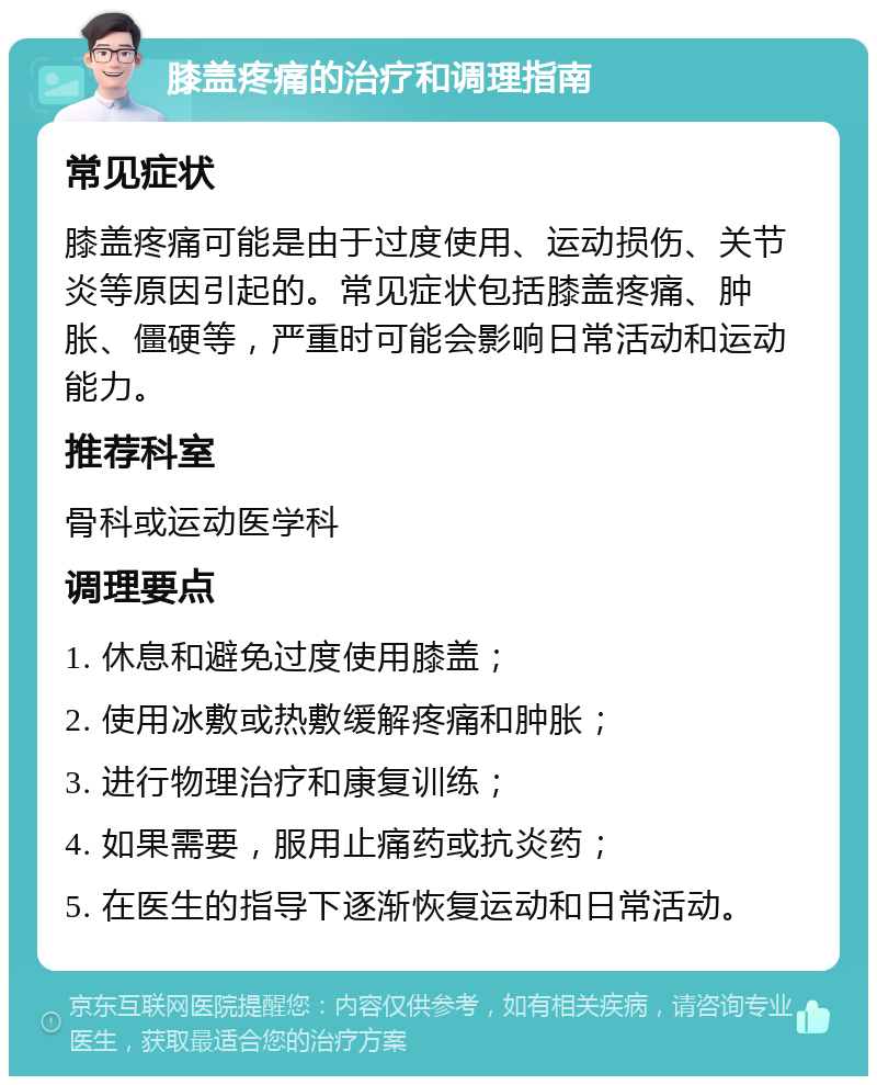 膝盖疼痛的治疗和调理指南 常见症状 膝盖疼痛可能是由于过度使用、运动损伤、关节炎等原因引起的。常见症状包括膝盖疼痛、肿胀、僵硬等，严重时可能会影响日常活动和运动能力。 推荐科室 骨科或运动医学科 调理要点 1. 休息和避免过度使用膝盖； 2. 使用冰敷或热敷缓解疼痛和肿胀； 3. 进行物理治疗和康复训练； 4. 如果需要，服用止痛药或抗炎药； 5. 在医生的指导下逐渐恢复运动和日常活动。