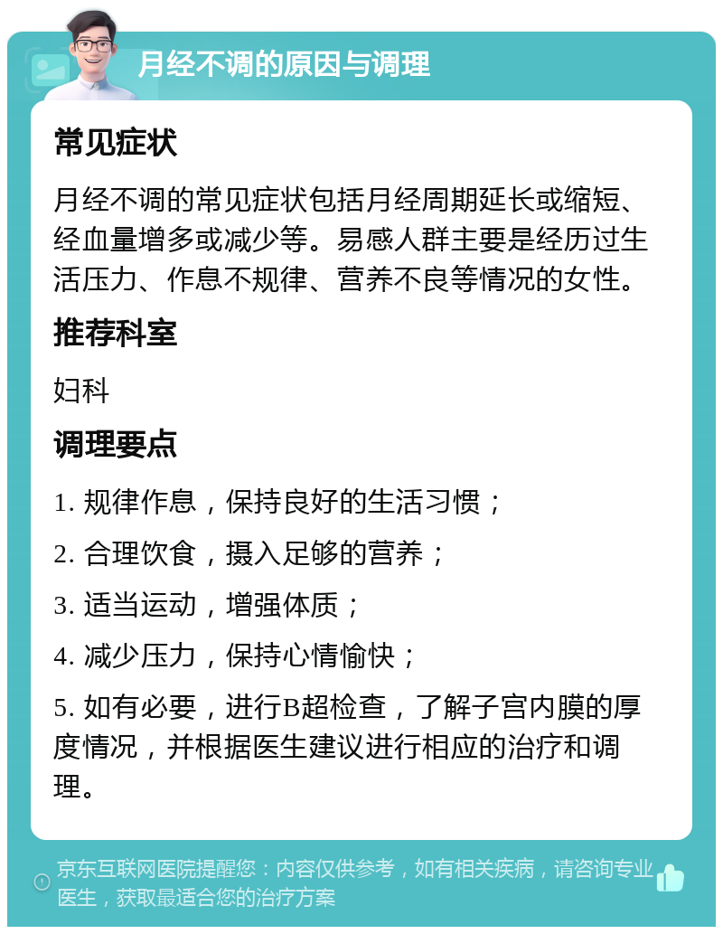 月经不调的原因与调理 常见症状 月经不调的常见症状包括月经周期延长或缩短、经血量增多或减少等。易感人群主要是经历过生活压力、作息不规律、营养不良等情况的女性。 推荐科室 妇科 调理要点 1. 规律作息，保持良好的生活习惯； 2. 合理饮食，摄入足够的营养； 3. 适当运动，增强体质； 4. 减少压力，保持心情愉快； 5. 如有必要，进行B超检查，了解子宫内膜的厚度情况，并根据医生建议进行相应的治疗和调理。