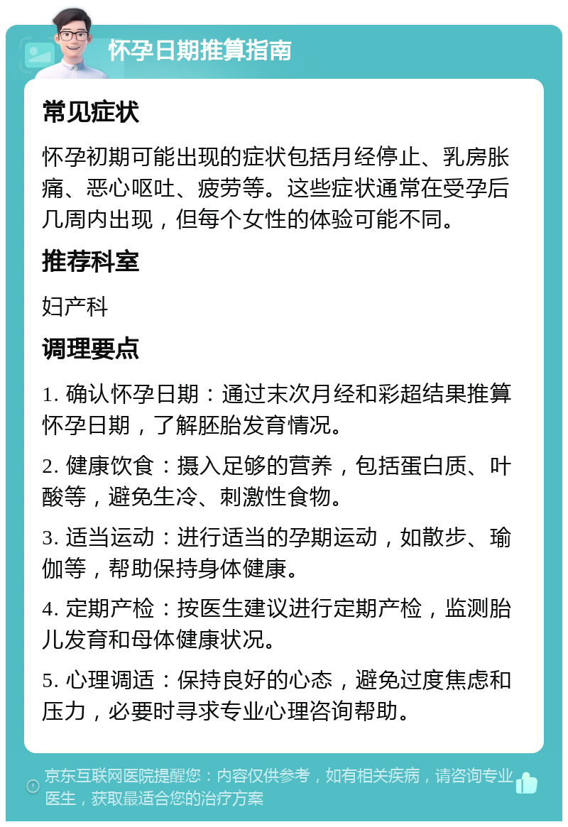 怀孕日期推算指南 常见症状 怀孕初期可能出现的症状包括月经停止、乳房胀痛、恶心呕吐、疲劳等。这些症状通常在受孕后几周内出现，但每个女性的体验可能不同。 推荐科室 妇产科 调理要点 1. 确认怀孕日期：通过末次月经和彩超结果推算怀孕日期，了解胚胎发育情况。 2. 健康饮食：摄入足够的营养，包括蛋白质、叶酸等，避免生冷、刺激性食物。 3. 适当运动：进行适当的孕期运动，如散步、瑜伽等，帮助保持身体健康。 4. 定期产检：按医生建议进行定期产检，监测胎儿发育和母体健康状况。 5. 心理调适：保持良好的心态，避免过度焦虑和压力，必要时寻求专业心理咨询帮助。