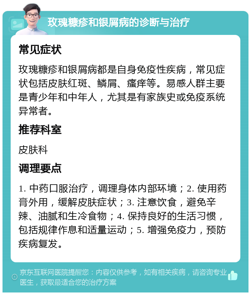 玫瑰糠疹和银屑病的诊断与治疗 常见症状 玫瑰糠疹和银屑病都是自身免疫性疾病，常见症状包括皮肤红斑、鳞屑、瘙痒等。易感人群主要是青少年和中年人，尤其是有家族史或免疫系统异常者。 推荐科室 皮肤科 调理要点 1. 中药口服治疗，调理身体内部环境；2. 使用药膏外用，缓解皮肤症状；3. 注意饮食，避免辛辣、油腻和生冷食物；4. 保持良好的生活习惯，包括规律作息和适量运动；5. 增强免疫力，预防疾病复发。