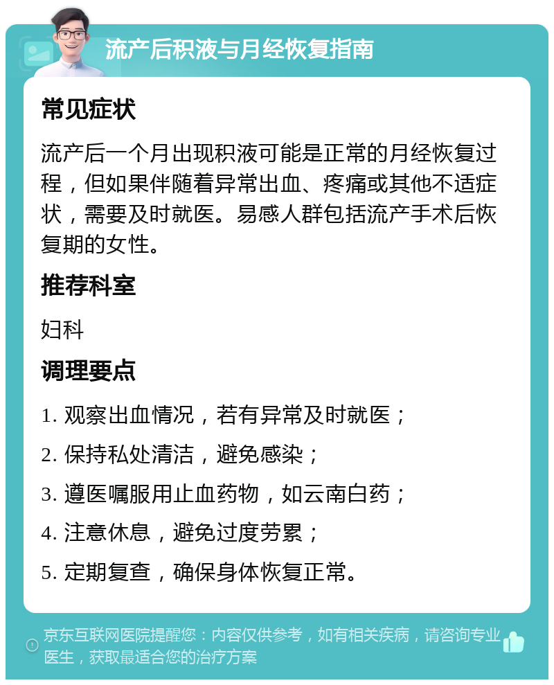 流产后积液与月经恢复指南 常见症状 流产后一个月出现积液可能是正常的月经恢复过程，但如果伴随着异常出血、疼痛或其他不适症状，需要及时就医。易感人群包括流产手术后恢复期的女性。 推荐科室 妇科 调理要点 1. 观察出血情况，若有异常及时就医； 2. 保持私处清洁，避免感染； 3. 遵医嘱服用止血药物，如云南白药； 4. 注意休息，避免过度劳累； 5. 定期复查，确保身体恢复正常。