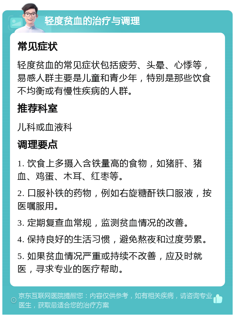 轻度贫血的治疗与调理 常见症状 轻度贫血的常见症状包括疲劳、头晕、心悸等，易感人群主要是儿童和青少年，特别是那些饮食不均衡或有慢性疾病的人群。 推荐科室 儿科或血液科 调理要点 1. 饮食上多摄入含铁量高的食物，如猪肝、猪血、鸡蛋、木耳、红枣等。 2. 口服补铁的药物，例如右旋糖酐铁口服液，按医嘱服用。 3. 定期复查血常规，监测贫血情况的改善。 4. 保持良好的生活习惯，避免熬夜和过度劳累。 5. 如果贫血情况严重或持续不改善，应及时就医，寻求专业的医疗帮助。