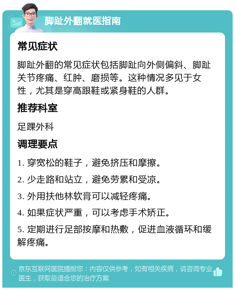 脚趾外翻就医指南 常见症状 脚趾外翻的常见症状包括脚趾向外侧偏斜、脚趾关节疼痛、红肿、磨损等。这种情况多见于女性，尤其是穿高跟鞋或紧身鞋的人群。 推荐科室 足踝外科 调理要点 1. 穿宽松的鞋子，避免挤压和摩擦。 2. 少走路和站立，避免劳累和受凉。 3. 外用扶他林软膏可以减轻疼痛。 4. 如果症状严重，可以考虑手术矫正。 5. 定期进行足部按摩和热敷，促进血液循环和缓解疼痛。