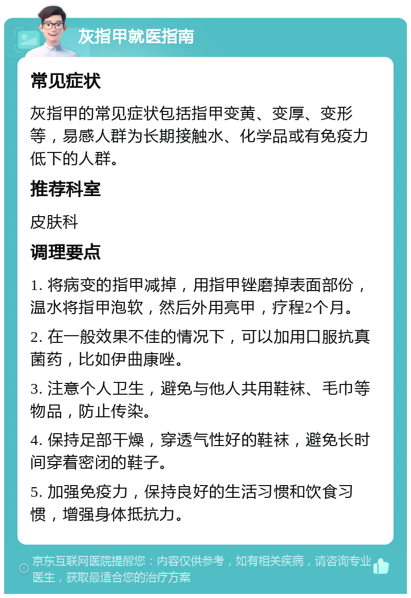 灰指甲就医指南 常见症状 灰指甲的常见症状包括指甲变黄、变厚、变形等，易感人群为长期接触水、化学品或有免疫力低下的人群。 推荐科室 皮肤科 调理要点 1. 将病变的指甲减掉，用指甲锉磨掉表面部份，温水将指甲泡软，然后外用亮甲，疗程2个月。 2. 在一般效果不佳的情况下，可以加用口服抗真菌药，比如伊曲康唑。 3. 注意个人卫生，避免与他人共用鞋袜、毛巾等物品，防止传染。 4. 保持足部干燥，穿透气性好的鞋袜，避免长时间穿着密闭的鞋子。 5. 加强免疫力，保持良好的生活习惯和饮食习惯，增强身体抵抗力。