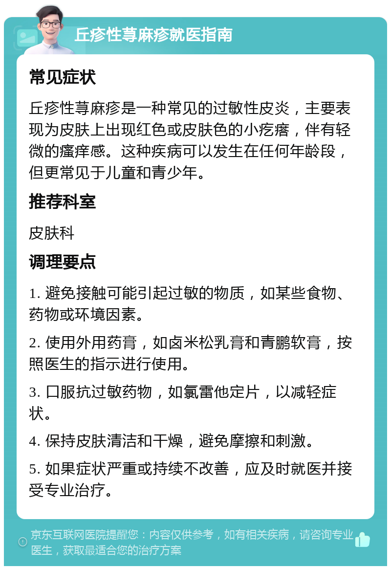 丘疹性荨麻疹就医指南 常见症状 丘疹性荨麻疹是一种常见的过敏性皮炎，主要表现为皮肤上出现红色或皮肤色的小疙瘩，伴有轻微的瘙痒感。这种疾病可以发生在任何年龄段，但更常见于儿童和青少年。 推荐科室 皮肤科 调理要点 1. 避免接触可能引起过敏的物质，如某些食物、药物或环境因素。 2. 使用外用药膏，如卤米松乳膏和青鹏软膏，按照医生的指示进行使用。 3. 口服抗过敏药物，如氯雷他定片，以减轻症状。 4. 保持皮肤清洁和干燥，避免摩擦和刺激。 5. 如果症状严重或持续不改善，应及时就医并接受专业治疗。