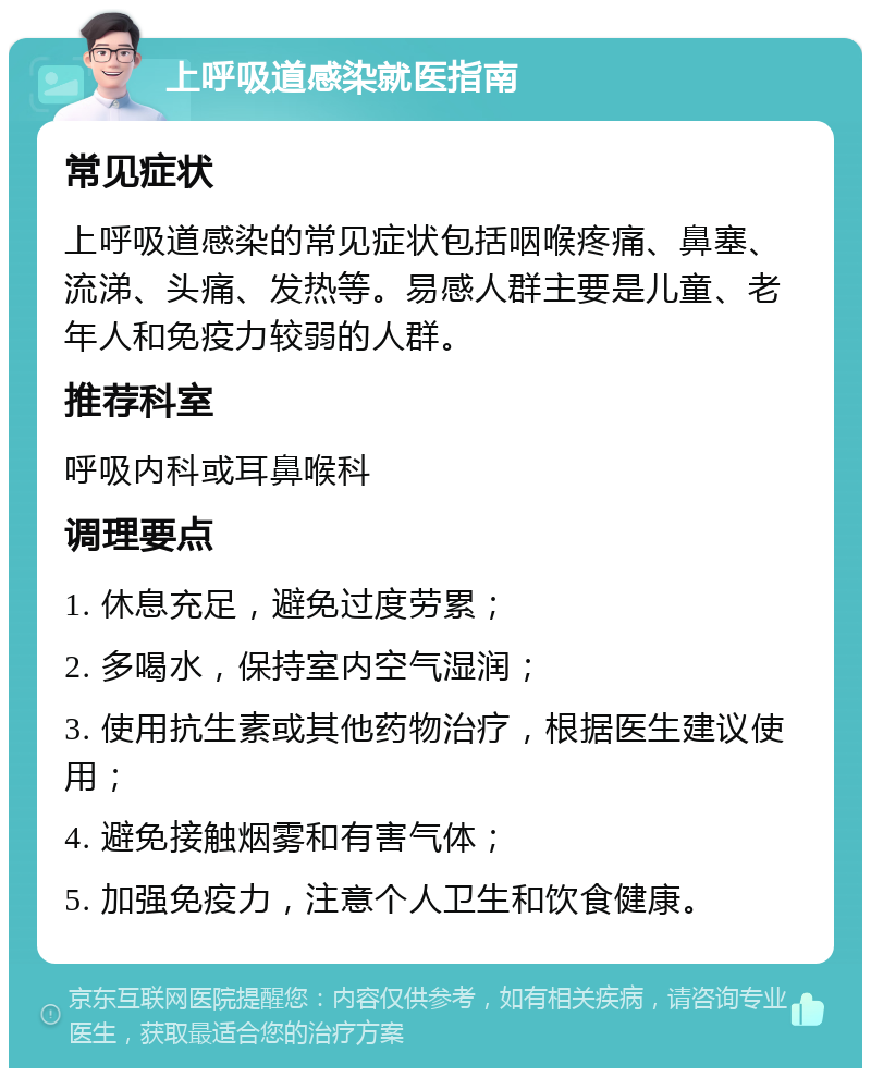 上呼吸道感染就医指南 常见症状 上呼吸道感染的常见症状包括咽喉疼痛、鼻塞、流涕、头痛、发热等。易感人群主要是儿童、老年人和免疫力较弱的人群。 推荐科室 呼吸内科或耳鼻喉科 调理要点 1. 休息充足，避免过度劳累； 2. 多喝水，保持室内空气湿润； 3. 使用抗生素或其他药物治疗，根据医生建议使用； 4. 避免接触烟雾和有害气体； 5. 加强免疫力，注意个人卫生和饮食健康。