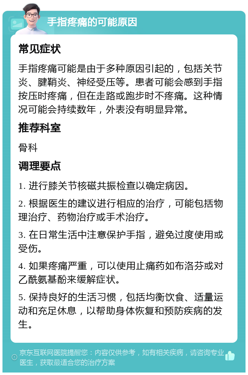 手指疼痛的可能原因 常见症状 手指疼痛可能是由于多种原因引起的，包括关节炎、腱鞘炎、神经受压等。患者可能会感到手指按压时疼痛，但在走路或跑步时不疼痛。这种情况可能会持续数年，外表没有明显异常。 推荐科室 骨科 调理要点 1. 进行膝关节核磁共振检查以确定病因。 2. 根据医生的建议进行相应的治疗，可能包括物理治疗、药物治疗或手术治疗。 3. 在日常生活中注意保护手指，避免过度使用或受伤。 4. 如果疼痛严重，可以使用止痛药如布洛芬或对乙酰氨基酚来缓解症状。 5. 保持良好的生活习惯，包括均衡饮食、适量运动和充足休息，以帮助身体恢复和预防疾病的发生。