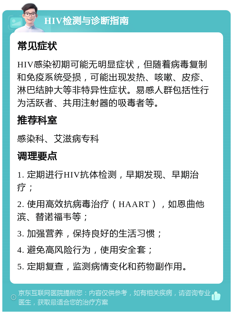 HIV检测与诊断指南 常见症状 HIV感染初期可能无明显症状，但随着病毒复制和免疫系统受损，可能出现发热、咳嗽、皮疹、淋巴结肿大等非特异性症状。易感人群包括性行为活跃者、共用注射器的吸毒者等。 推荐科室 感染科、艾滋病专科 调理要点 1. 定期进行HIV抗体检测，早期发现、早期治疗； 2. 使用高效抗病毒治疗（HAART），如恩曲他滨、替诺福韦等； 3. 加强营养，保持良好的生活习惯； 4. 避免高风险行为，使用安全套； 5. 定期复查，监测病情变化和药物副作用。