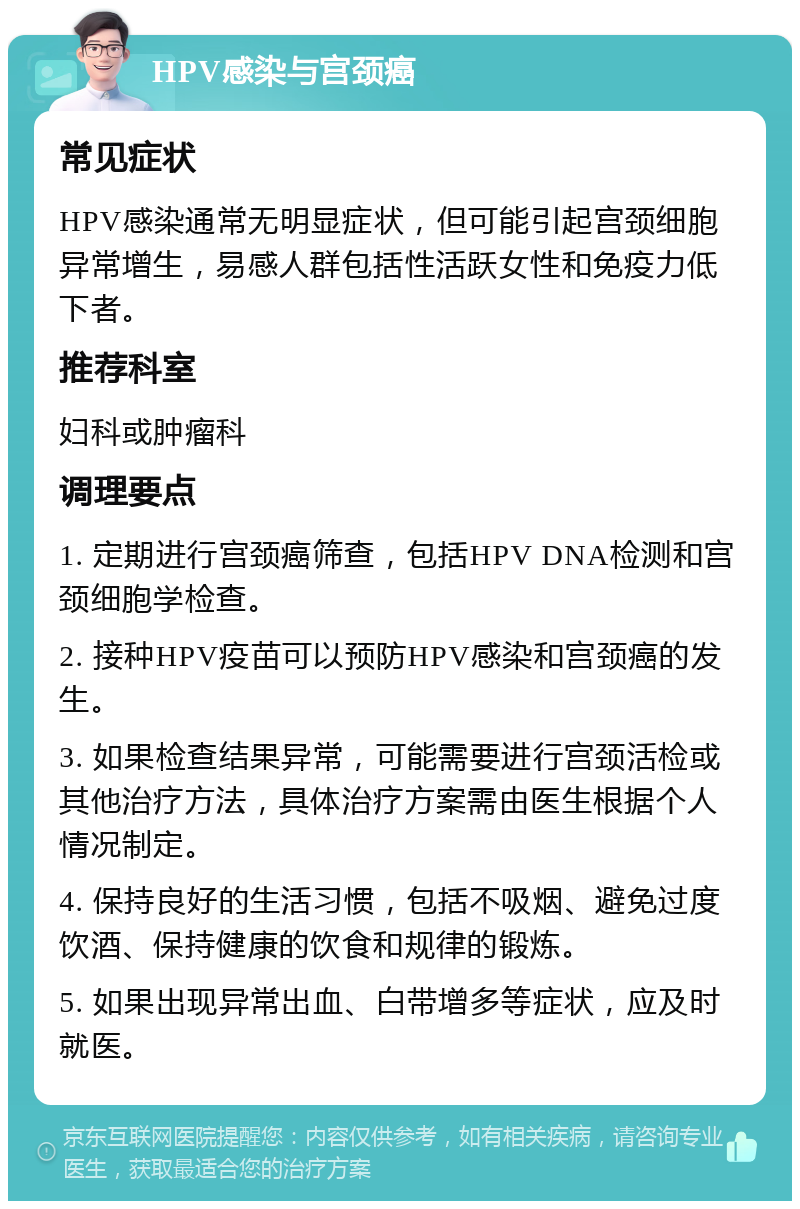 HPV感染与宫颈癌 常见症状 HPV感染通常无明显症状，但可能引起宫颈细胞异常增生，易感人群包括性活跃女性和免疫力低下者。 推荐科室 妇科或肿瘤科 调理要点 1. 定期进行宫颈癌筛查，包括HPV DNA检测和宫颈细胞学检查。 2. 接种HPV疫苗可以预防HPV感染和宫颈癌的发生。 3. 如果检查结果异常，可能需要进行宫颈活检或其他治疗方法，具体治疗方案需由医生根据个人情况制定。 4. 保持良好的生活习惯，包括不吸烟、避免过度饮酒、保持健康的饮食和规律的锻炼。 5. 如果出现异常出血、白带增多等症状，应及时就医。