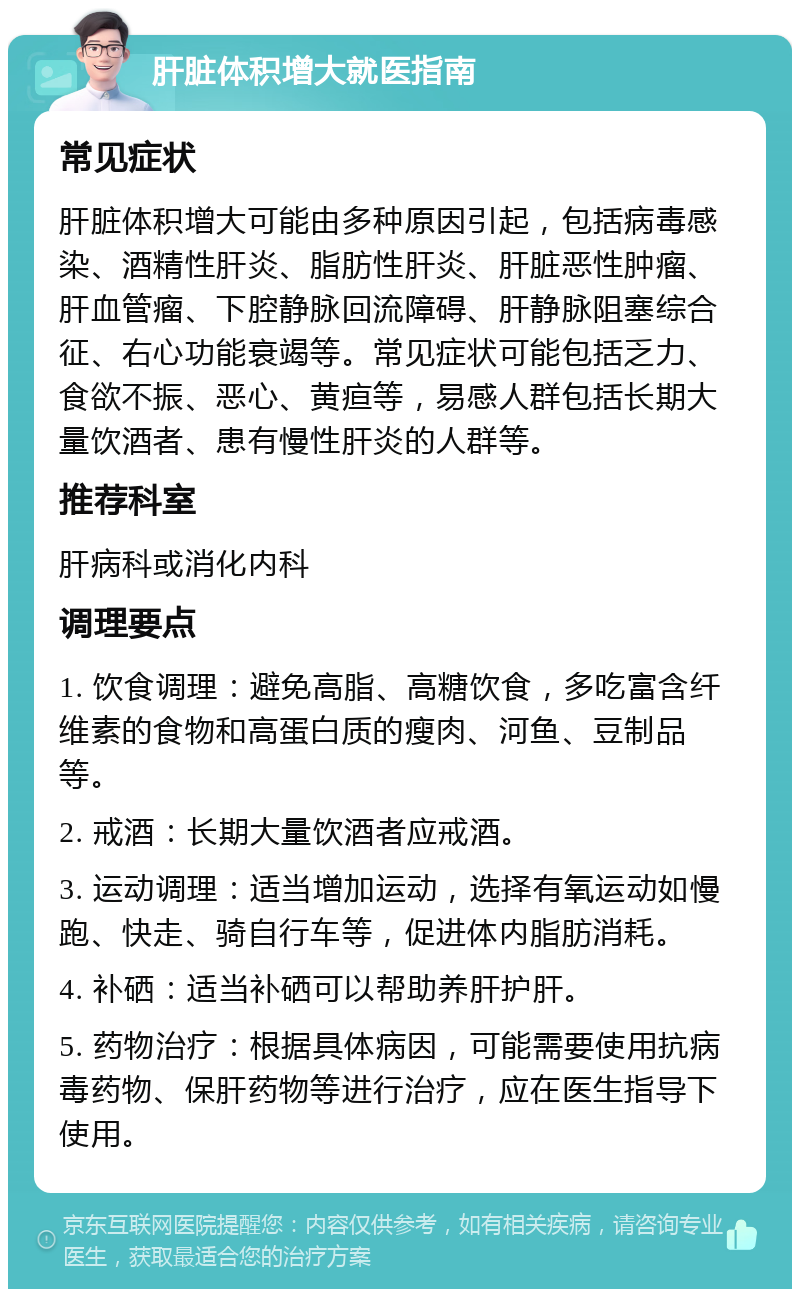 肝脏体积增大就医指南 常见症状 肝脏体积增大可能由多种原因引起，包括病毒感染、酒精性肝炎、脂肪性肝炎、肝脏恶性肿瘤、肝血管瘤、下腔静脉回流障碍、肝静脉阻塞综合征、右心功能衰竭等。常见症状可能包括乏力、食欲不振、恶心、黄疸等，易感人群包括长期大量饮酒者、患有慢性肝炎的人群等。 推荐科室 肝病科或消化内科 调理要点 1. 饮食调理：避免高脂、高糖饮食，多吃富含纤维素的食物和高蛋白质的瘦肉、河鱼、豆制品等。 2. 戒酒：长期大量饮酒者应戒酒。 3. 运动调理：适当增加运动，选择有氧运动如慢跑、快走、骑自行车等，促进体内脂肪消耗。 4. 补硒：适当补硒可以帮助养肝护肝。 5. 药物治疗：根据具体病因，可能需要使用抗病毒药物、保肝药物等进行治疗，应在医生指导下使用。