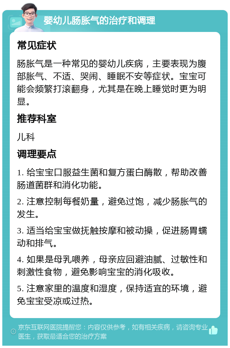 婴幼儿肠胀气的治疗和调理 常见症状 肠胀气是一种常见的婴幼儿疾病，主要表现为腹部胀气、不适、哭闹、睡眠不安等症状。宝宝可能会频繁打滚翻身，尤其是在晚上睡觉时更为明显。 推荐科室 儿科 调理要点 1. 给宝宝口服益生菌和复方蛋白酶散，帮助改善肠道菌群和消化功能。 2. 注意控制每餐奶量，避免过饱，减少肠胀气的发生。 3. 适当给宝宝做抚触按摩和被动操，促进肠胃蠕动和排气。 4. 如果是母乳喂养，母亲应回避油腻、过敏性和刺激性食物，避免影响宝宝的消化吸收。 5. 注意家里的温度和湿度，保持适宜的环境，避免宝宝受凉或过热。