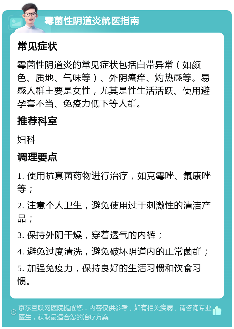 霉菌性阴道炎就医指南 常见症状 霉菌性阴道炎的常见症状包括白带异常（如颜色、质地、气味等）、外阴瘙痒、灼热感等。易感人群主要是女性，尤其是性生活活跃、使用避孕套不当、免疫力低下等人群。 推荐科室 妇科 调理要点 1. 使用抗真菌药物进行治疗，如克霉唑、氟康唑等； 2. 注意个人卫生，避免使用过于刺激性的清洁产品； 3. 保持外阴干燥，穿着透气的内裤； 4. 避免过度清洗，避免破坏阴道内的正常菌群； 5. 加强免疫力，保持良好的生活习惯和饮食习惯。