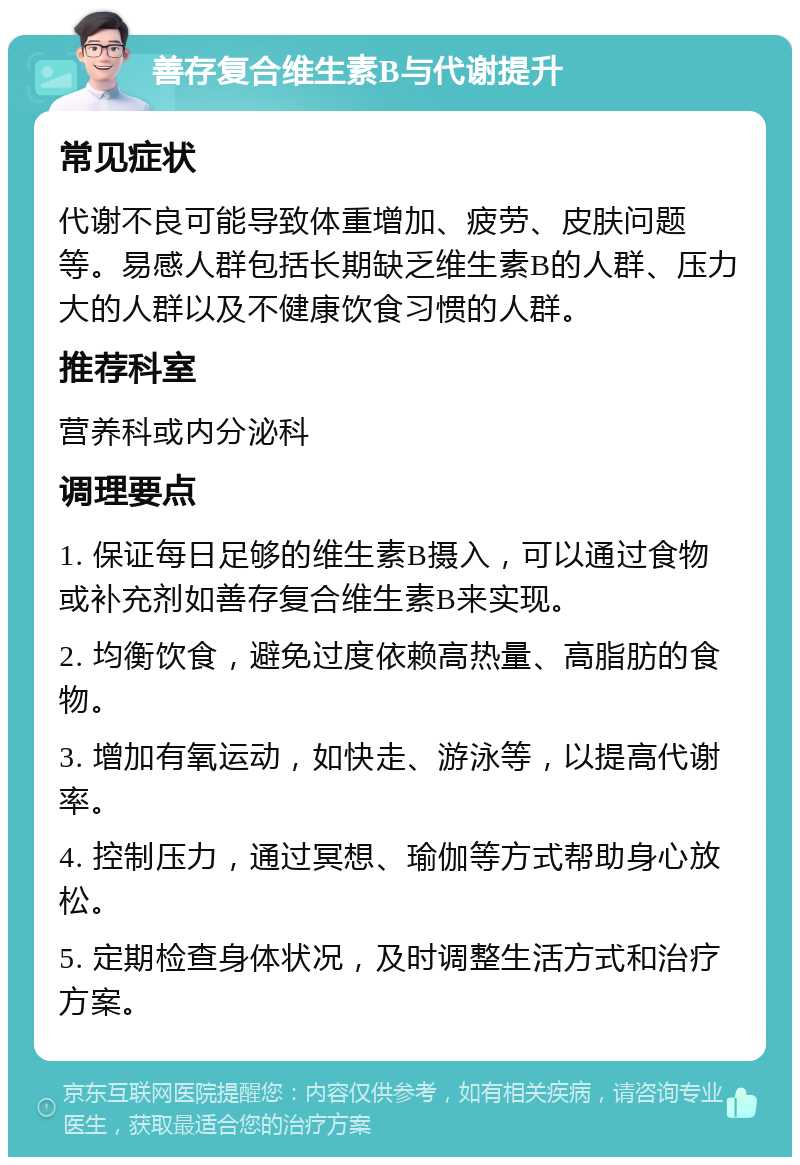 善存复合维生素B与代谢提升 常见症状 代谢不良可能导致体重增加、疲劳、皮肤问题等。易感人群包括长期缺乏维生素B的人群、压力大的人群以及不健康饮食习惯的人群。 推荐科室 营养科或内分泌科 调理要点 1. 保证每日足够的维生素B摄入，可以通过食物或补充剂如善存复合维生素B来实现。 2. 均衡饮食，避免过度依赖高热量、高脂肪的食物。 3. 增加有氧运动，如快走、游泳等，以提高代谢率。 4. 控制压力，通过冥想、瑜伽等方式帮助身心放松。 5. 定期检查身体状况，及时调整生活方式和治疗方案。