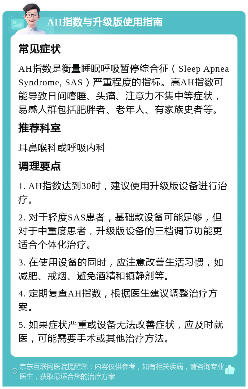 AH指数与升级版使用指南 常见症状 AH指数是衡量睡眠呼吸暂停综合征（Sleep Apnea Syndrome, SAS）严重程度的指标。高AH指数可能导致日间嗜睡、头痛、注意力不集中等症状，易感人群包括肥胖者、老年人、有家族史者等。 推荐科室 耳鼻喉科或呼吸内科 调理要点 1. AH指数达到30时，建议使用升级版设备进行治疗。 2. 对于轻度SAS患者，基础款设备可能足够，但对于中重度患者，升级版设备的三档调节功能更适合个体化治疗。 3. 在使用设备的同时，应注意改善生活习惯，如减肥、戒烟、避免酒精和镇静剂等。 4. 定期复查AH指数，根据医生建议调整治疗方案。 5. 如果症状严重或设备无法改善症状，应及时就医，可能需要手术或其他治疗方法。