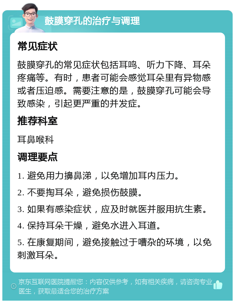 鼓膜穿孔的治疗与调理 常见症状 鼓膜穿孔的常见症状包括耳鸣、听力下降、耳朵疼痛等。有时，患者可能会感觉耳朵里有异物感或者压迫感。需要注意的是，鼓膜穿孔可能会导致感染，引起更严重的并发症。 推荐科室 耳鼻喉科 调理要点 1. 避免用力擤鼻涕，以免增加耳内压力。 2. 不要掏耳朵，避免损伤鼓膜。 3. 如果有感染症状，应及时就医并服用抗生素。 4. 保持耳朵干燥，避免水进入耳道。 5. 在康复期间，避免接触过于嘈杂的环境，以免刺激耳朵。