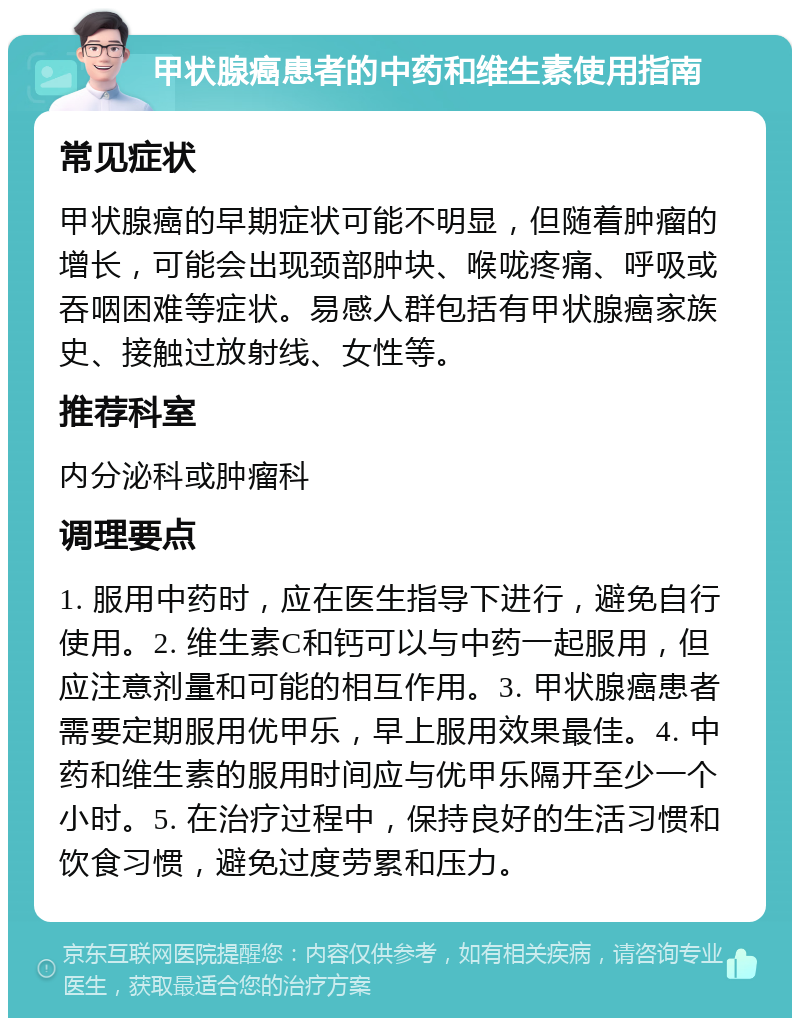 甲状腺癌患者的中药和维生素使用指南 常见症状 甲状腺癌的早期症状可能不明显，但随着肿瘤的增长，可能会出现颈部肿块、喉咙疼痛、呼吸或吞咽困难等症状。易感人群包括有甲状腺癌家族史、接触过放射线、女性等。 推荐科室 内分泌科或肿瘤科 调理要点 1. 服用中药时，应在医生指导下进行，避免自行使用。2. 维生素C和钙可以与中药一起服用，但应注意剂量和可能的相互作用。3. 甲状腺癌患者需要定期服用优甲乐，早上服用效果最佳。4. 中药和维生素的服用时间应与优甲乐隔开至少一个小时。5. 在治疗过程中，保持良好的生活习惯和饮食习惯，避免过度劳累和压力。