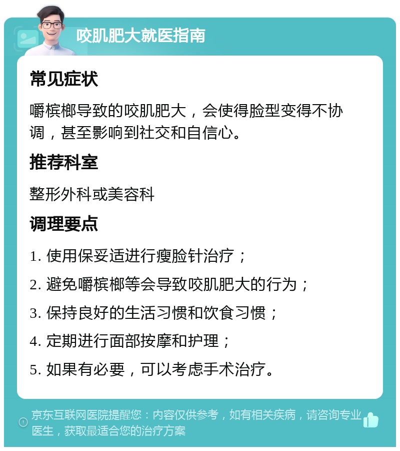 咬肌肥大就医指南 常见症状 嚼槟榔导致的咬肌肥大，会使得脸型变得不协调，甚至影响到社交和自信心。 推荐科室 整形外科或美容科 调理要点 1. 使用保妥适进行瘦脸针治疗； 2. 避免嚼槟榔等会导致咬肌肥大的行为； 3. 保持良好的生活习惯和饮食习惯； 4. 定期进行面部按摩和护理； 5. 如果有必要，可以考虑手术治疗。