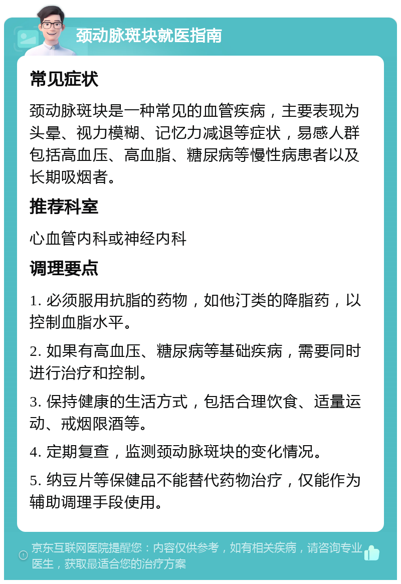 颈动脉斑块就医指南 常见症状 颈动脉斑块是一种常见的血管疾病，主要表现为头晕、视力模糊、记忆力减退等症状，易感人群包括高血压、高血脂、糖尿病等慢性病患者以及长期吸烟者。 推荐科室 心血管内科或神经内科 调理要点 1. 必须服用抗脂的药物，如他汀类的降脂药，以控制血脂水平。 2. 如果有高血压、糖尿病等基础疾病，需要同时进行治疗和控制。 3. 保持健康的生活方式，包括合理饮食、适量运动、戒烟限酒等。 4. 定期复查，监测颈动脉斑块的变化情况。 5. 纳豆片等保健品不能替代药物治疗，仅能作为辅助调理手段使用。