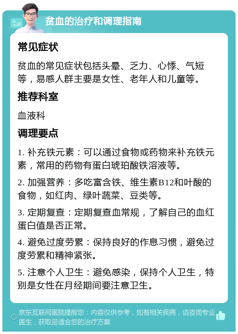 贫血的治疗和调理指南 常见症状 贫血的常见症状包括头晕、乏力、心悸、气短等，易感人群主要是女性、老年人和儿童等。 推荐科室 血液科 调理要点 1. 补充铁元素：可以通过食物或药物来补充铁元素，常用的药物有蛋白琥珀酸铁溶液等。 2. 加强营养：多吃富含铁、维生素B12和叶酸的食物，如红肉、绿叶蔬菜、豆类等。 3. 定期复查：定期复查血常规，了解自己的血红蛋白值是否正常。 4. 避免过度劳累：保持良好的作息习惯，避免过度劳累和精神紧张。 5. 注意个人卫生：避免感染，保持个人卫生，特别是女性在月经期间要注意卫生。