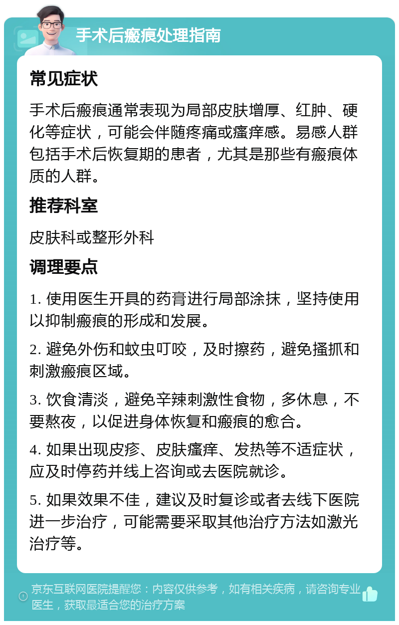 手术后瘢痕处理指南 常见症状 手术后瘢痕通常表现为局部皮肤增厚、红肿、硬化等症状，可能会伴随疼痛或瘙痒感。易感人群包括手术后恢复期的患者，尤其是那些有瘢痕体质的人群。 推荐科室 皮肤科或整形外科 调理要点 1. 使用医生开具的药膏进行局部涂抹，坚持使用以抑制瘢痕的形成和发展。 2. 避免外伤和蚊虫叮咬，及时擦药，避免搔抓和刺激瘢痕区域。 3. 饮食清淡，避免辛辣刺激性食物，多休息，不要熬夜，以促进身体恢复和瘢痕的愈合。 4. 如果出现皮疹、皮肤瘙痒、发热等不适症状，应及时停药并线上咨询或去医院就诊。 5. 如果效果不佳，建议及时复诊或者去线下医院进一步治疗，可能需要采取其他治疗方法如激光治疗等。